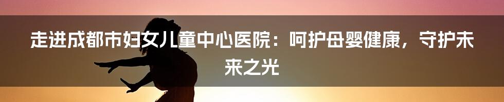 走进成都市妇女儿童中心医院：呵护母婴健康，守护未来之光