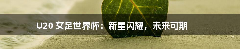U20 女足世界杯:新星闪耀,未来可期