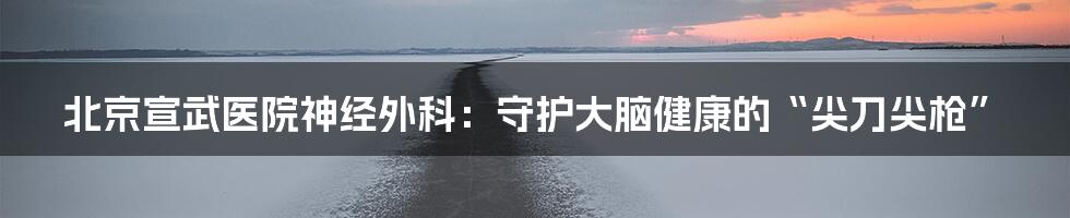北京宣武医院神经外科:守护大脑健康的“尖刀尖枪”