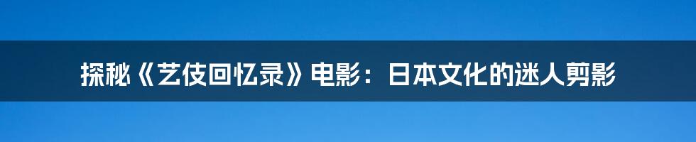 探秘《艺伎回忆录》电影:日本文化的迷人剪影