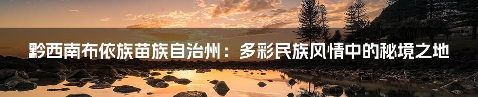 黔西南布依族苗族自治州:多彩民族风情中的秘境之地