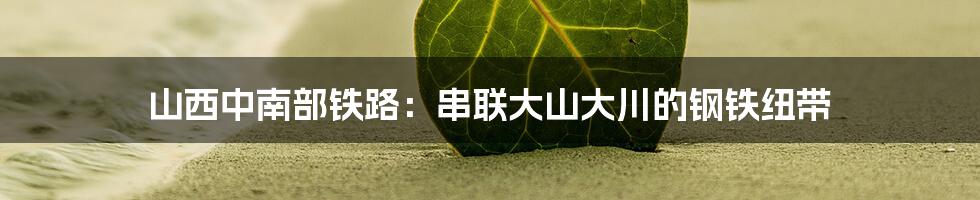 山西中南部铁路:串联大山大川的钢铁纽带