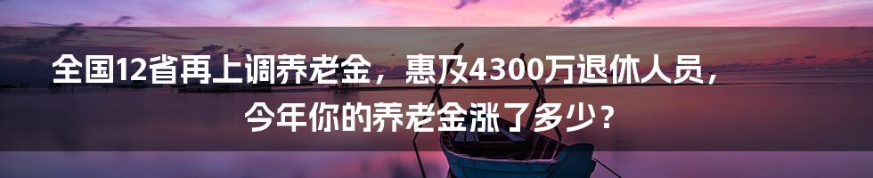 全国12省再上调养老金,惠及4300万退休人员,今年你的养老金涨了多少?