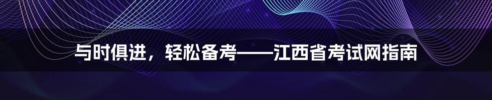 与时俱进，轻松备考——江西省考试网指南