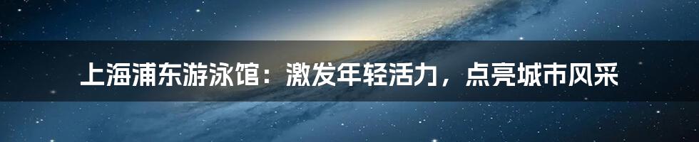 上海浦东游泳馆:激发年轻活力,点亮城市风采
