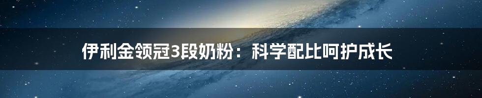 伊利金领冠3段奶粉：科学配比呵护成长