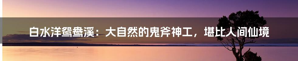 白水洋鸳鸯溪：大自然的鬼斧神工，堪比人间仙境