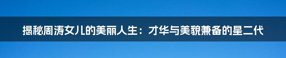 揭秘周涛女儿的美丽人生:才华与美貌兼备的星二代