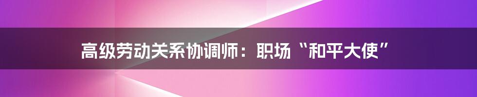 高级劳动关系协调师:职场“和平大使”