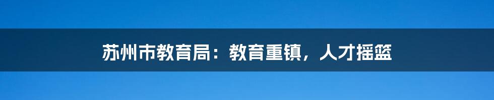苏州市教育局：教育重镇，人才摇篮