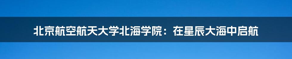 北京航空航天大学北海学院:在星辰大海中启航
