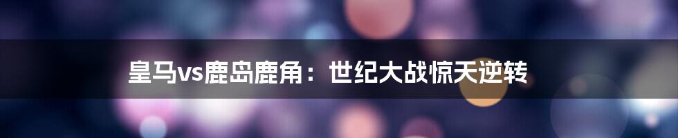 皇马vs鹿岛鹿角：世纪大战惊天逆转