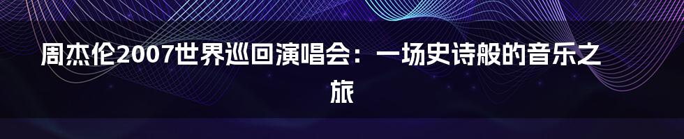 周杰伦2007世界巡回演唱会:一场史诗般的音乐之旅