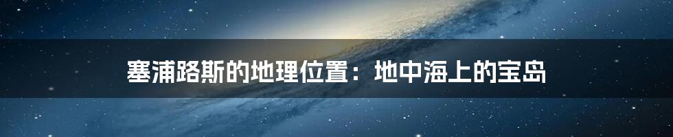 塞浦路斯的地理位置:地中海上的宝岛