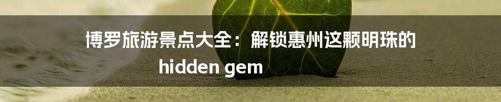博罗旅游景点大全:解锁惠州这颗明珠的 hidden gem