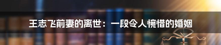 王志飞前妻的离世:一段令人惋惜的婚姻