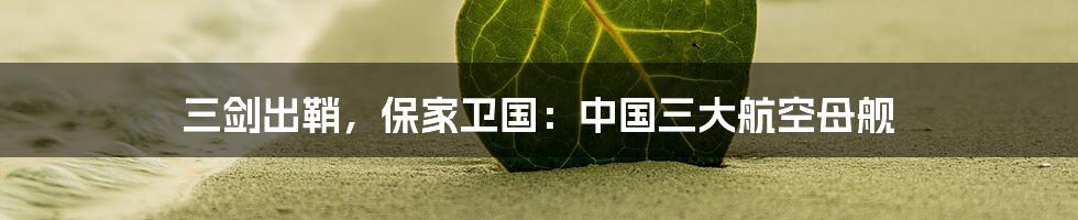 三剑出鞘，保家卫国：中国三大航空母舰
