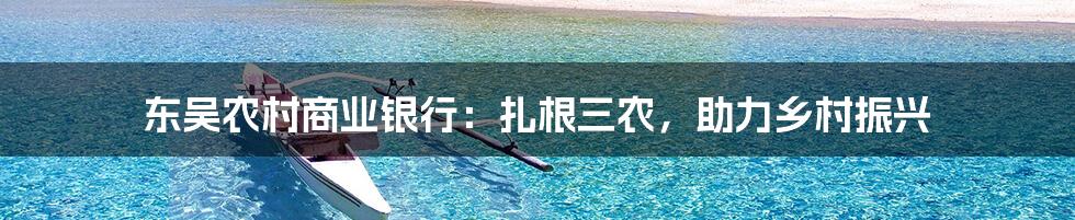 东吴农村商业银行:扎根三农,助力乡村振兴