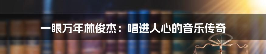 一眼万年林俊杰:唱进人心的音乐传奇
