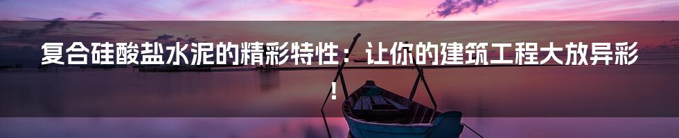 复合硅酸盐水泥的精彩特性:让你的建筑工程大放异彩!