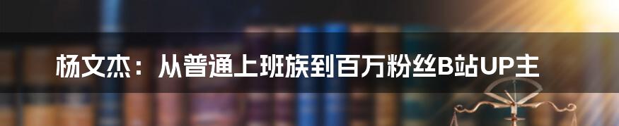 杨文杰：从普通上班族到百万粉丝B站UP主