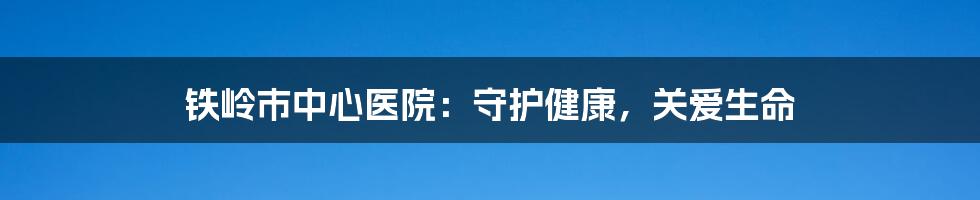 铁岭市中心医院:守护健康,关爱生命