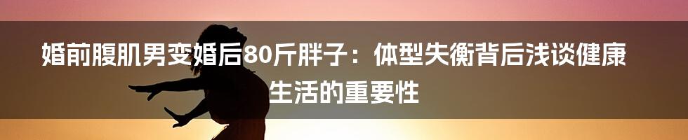 婚前腹肌男变婚后80斤胖子:体型失衡背后浅谈健康生活的重要性