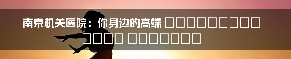 南京机关医院:你身边的高端 स्वास्थ्य सेवा प्रदाता