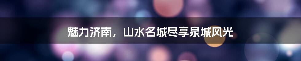 魅力济南,山水名城尽享泉城风光