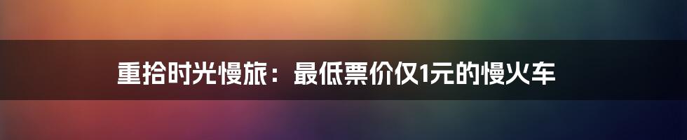 重拾时光慢旅：最低票价仅1元的慢火车