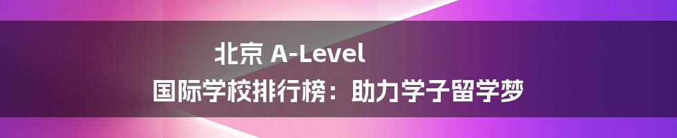 北京 A-Level 国际学校排行榜:助力学子留学梦