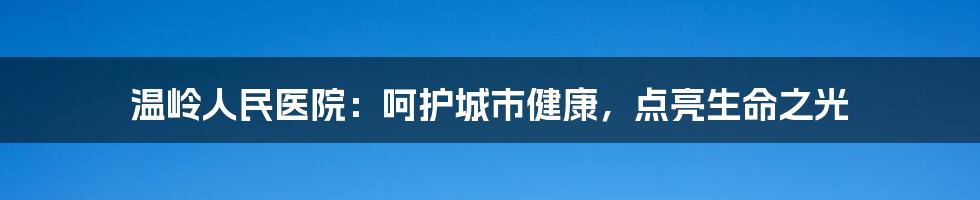 温岭人民医院:呵护城市健康,点亮生命之光