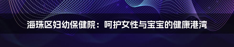海珠区妇幼保健院：呵护女性与宝宝的健康港湾