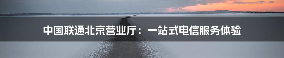 中国联通北京营业厅：一站式电信服务体验