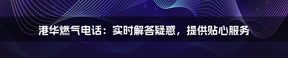 港华燃气电话:实时解答疑惑,提供贴心服务