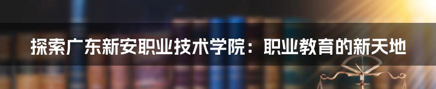 探索广东新安职业技术学院：职业教育的新天地