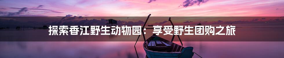探索香江野生动物园:享受野生团购之旅