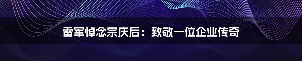雷军悼念宗庆后：致敬一位企业传奇