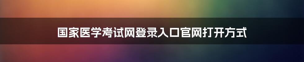 国家医学考试网登录入口官网打开方式