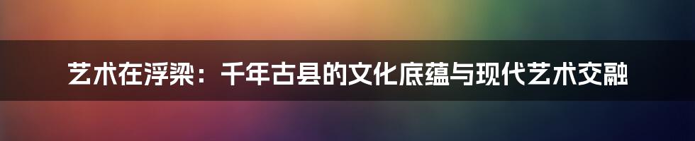 艺术在浮梁：千年古县的文化底蕴与现代艺术交融