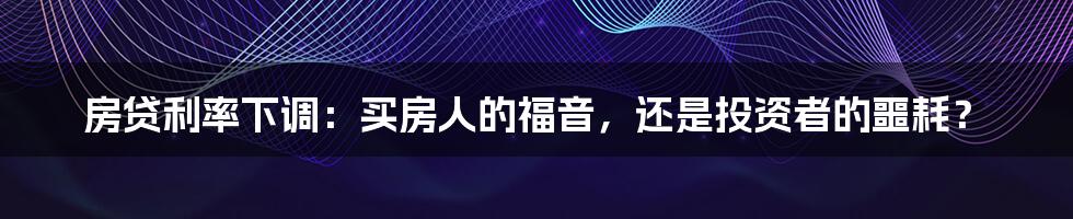 房贷利率下调：买房人的福音，还是投资者的噩耗？