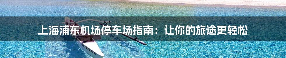 上海浦东机场停车场指南：让你的旅途更轻松