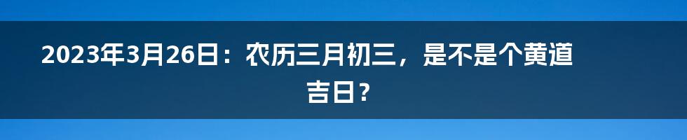 2023年3月26日:农历三月初三,是不是个黄道吉日?