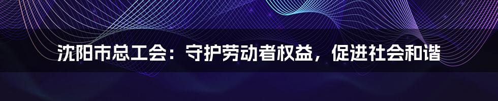沈阳市总工会:守护劳动者权益,促进社会和谐