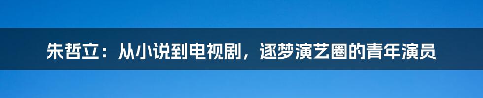 朱哲立：从小说到电视剧，逐梦演艺圈的青年演员