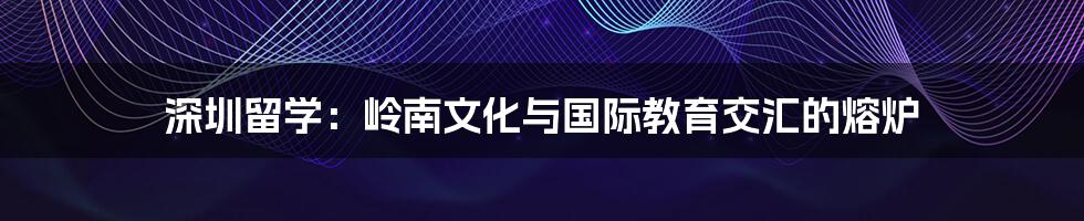 深圳留学:岭南文化与国际教育交汇的熔炉