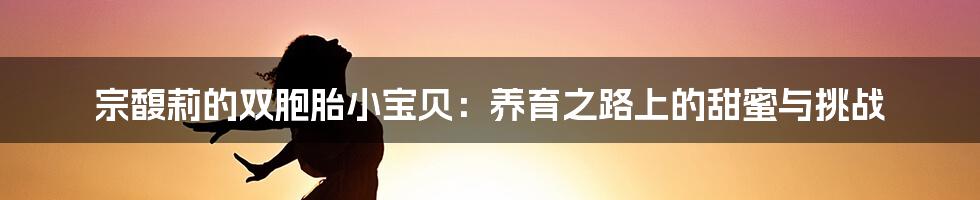 宗馥莉的双胞胎小宝贝：养育之路上的甜蜜与挑战