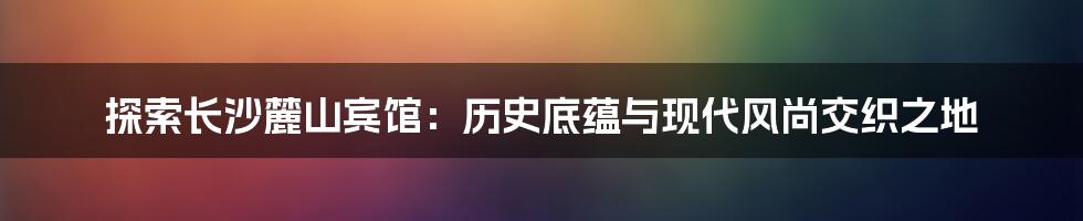 探索长沙麓山宾馆:历史底蕴与现代风尚交织之地