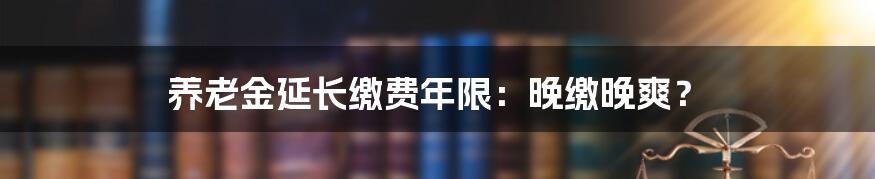 养老金延长缴费年限:晚缴晚爽?
