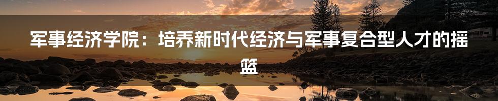 军事经济学院:培养新时代经济与军事复合型人才的摇篮